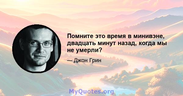 Помните это время в минивэне, двадцать минут назад, когда мы не умерли?