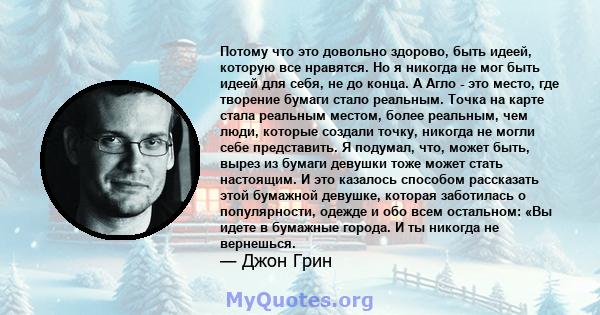 Потому что это довольно здорово, быть идеей, которую все нравятся. Но я никогда не мог быть идеей для себя, не до конца. А Агло - это место, где творение бумаги стало реальным. Точка на карте стала реальным местом,