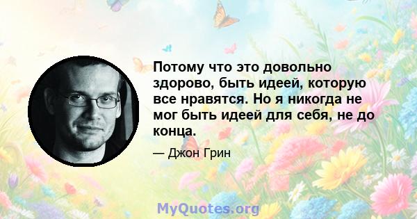 Потому что это довольно здорово, быть идеей, которую все нравятся. Но я никогда не мог быть идеей для себя, не до конца.