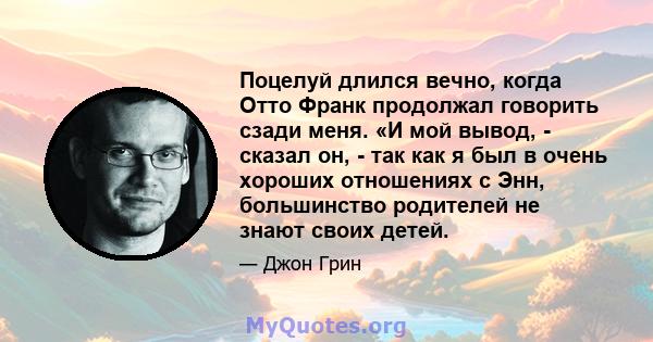 Поцелуй длился вечно, когда Отто Франк продолжал говорить сзади меня. «И мой вывод, - сказал он, - так как я был в очень хороших отношениях с Энн, большинство родителей не знают своих детей.