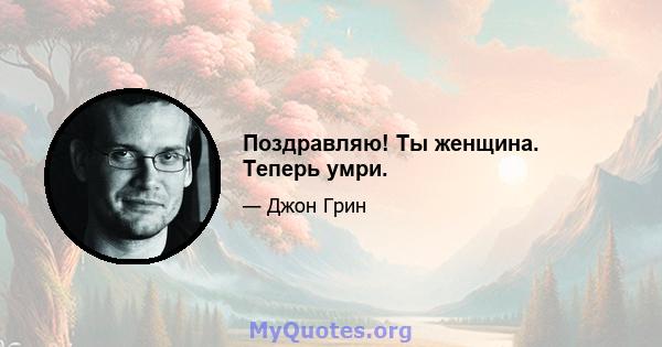 Поздравляю! Ты женщина. Теперь умри.