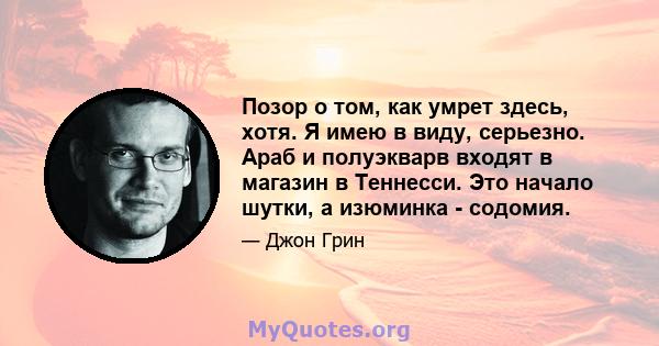 Позор о том, как умрет здесь, хотя. Я имею в виду, серьезно. Араб и полуэкварв входят в магазин в Теннесси. Это начало шутки, а изюминка - содомия.