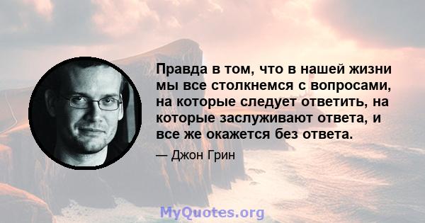 Правда в том, что в нашей жизни мы все столкнемся с вопросами, на которые следует ответить, на которые заслуживают ответа, и все же окажется без ответа.