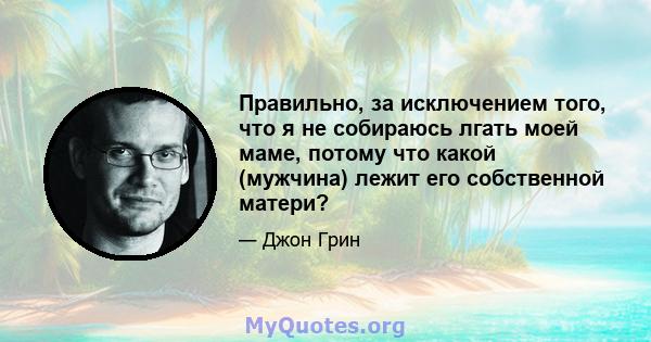 Правильно, за исключением того, что я не собираюсь лгать моей маме, потому что какой (мужчина) лежит его собственной матери?