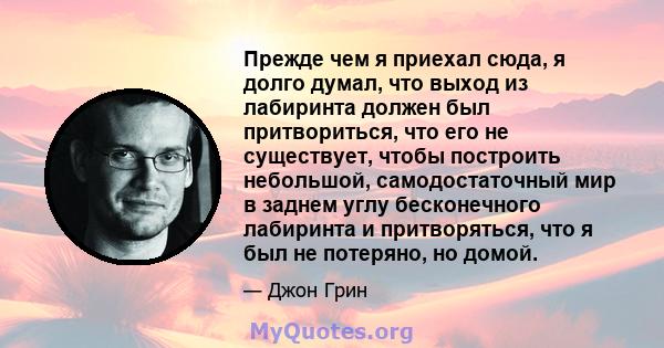 Прежде чем я приехал сюда, я долго думал, что выход из лабиринта должен был притвориться, что его не существует, чтобы построить небольшой, самодостаточный мир в заднем углу бесконечного лабиринта и притворяться, что я