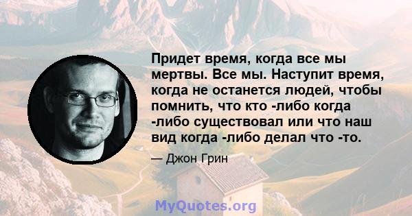 Придет время, когда все мы мертвы. Все мы. Наступит время, когда не останется людей, чтобы помнить, что кто -либо когда -либо существовал или что наш вид когда -либо делал что -то.