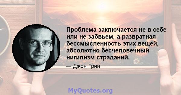 Проблема заключается не в себе или не забвьем, а развратная бессмысленность этих вещей, абсолютно бесчеловечный нигилизм страданий.