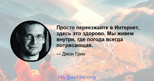 Просто переезжайте в Интернет, здесь это здорово. Мы живем внутри, где погода всегда потрясающая.