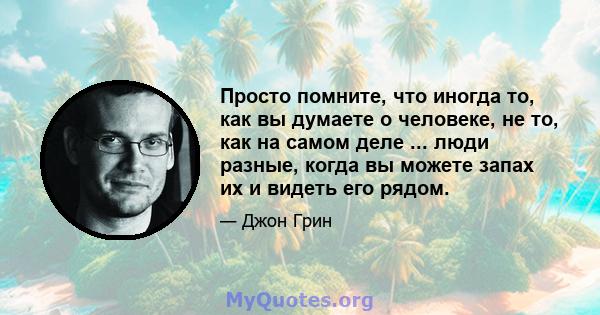 Просто помните, что иногда то, как вы думаете о человеке, не то, как на самом деле ... люди разные, когда вы можете запах их и видеть его рядом.