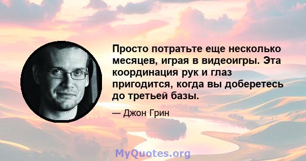 Просто потратьте еще несколько месяцев, играя в видеоигры. Эта координация рук и глаз пригодится, когда вы доберетесь до третьей базы.