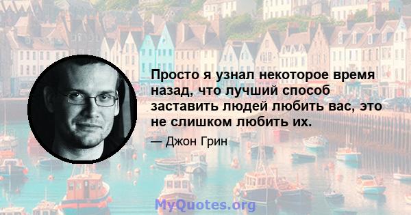 Просто я узнал некоторое время назад, что лучший способ заставить людей любить вас, это не слишком любить их.