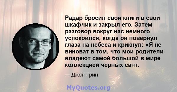 Радар бросил свои книги в свой шкафчик и закрыл его. Затем разговор вокруг нас немного успокоился, когда он повернул глаза на небеса и крикнул: «Я не виноват в том, что мои родители владеют самой большой в мире