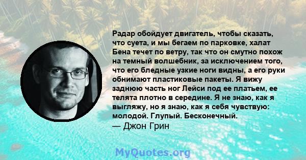 Радар обойдует двигатель, чтобы сказать, что суета, и мы бегаем по парковке, халат Бена течет по ветру, так что он смутно похож на темный волшебник, за исключением того, что его бледные узкие ноги видны, а его руки