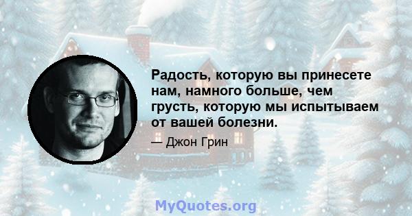 Радость, которую вы принесете нам, намного больше, чем грусть, которую мы испытываем от вашей болезни.