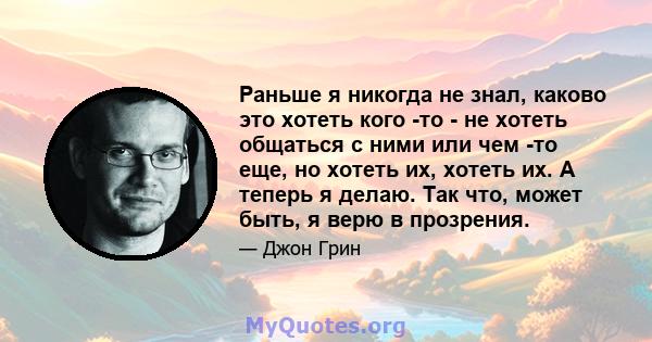 Раньше я никогда не знал, каково это хотеть кого -то - не хотеть общаться с ними или чем -то еще, но хотеть их, хотеть их. А теперь я делаю. Так что, может быть, я верю в прозрения.