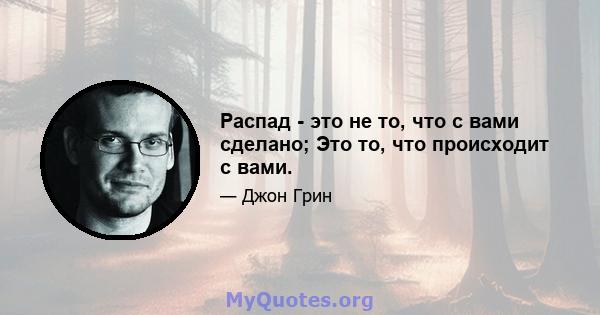 Распад - это не то, что с вами сделано; Это то, что происходит с вами.