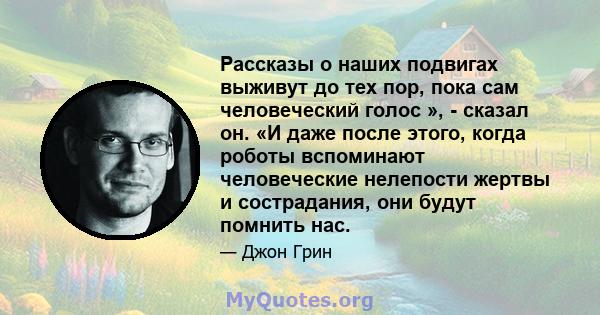 Рассказы о наших подвигах выживут до тех пор, пока сам человеческий голос », - сказал он. «И даже после этого, когда роботы вспоминают человеческие нелепости жертвы и сострадания, они будут помнить нас.