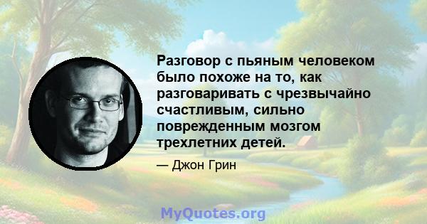 Разговор с пьяным человеком было похоже на то, как разговаривать с чрезвычайно счастливым, сильно поврежденным мозгом трехлетних детей.