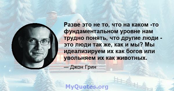 Разве это не то, что на каком -то фундаментальном уровне нам трудно понять, что другие люди - это люди так же, как и мы? Мы идеализируем их как богов или увольняем их как животных.