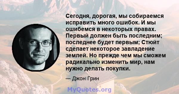 Сегодня, дорогая, мы собираемся исправить много ошибок. И мы ошибемся в некоторых правах. Первый должен быть последним; последнее будет первым; Стюйт сделает некоторое завладение землей. Но прежде чем мы сможем