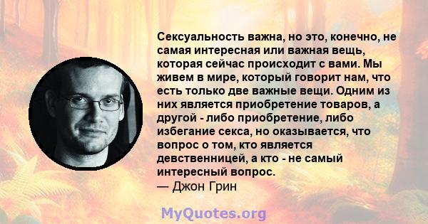 Сексуальность важна, но это, конечно, не самая интересная или важная вещь, которая сейчас происходит с вами. Мы живем в мире, который говорит нам, что есть только две важные вещи. Одним из них является приобретение