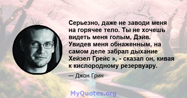 Серьезно, даже не заводи меня на горячее тело. Ты не хочешь видеть меня голым, Дэйв. Увидев меня обнаженным, на самом деле забрал дыхание Хейзел Грейс », - сказал он, кивая к кислородному резервуару.