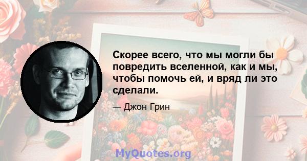 Скорее всего, что мы могли бы повредить вселенной, как и мы, чтобы помочь ей, и вряд ли это сделали.