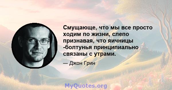 Смущающе, что мы все просто ходим по жизни, слепо признавая, что яичницы -болтунья принципиально связаны с утрами.