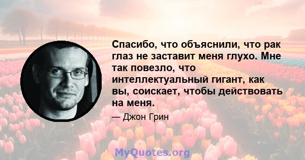 Спасибо, что объяснили, что рак глаз не заставит меня глухо. Мне так повезло, что интеллектуальный гигант, как вы, соискает, чтобы действовать на меня.