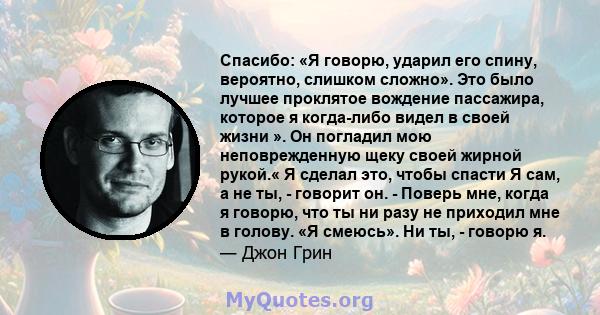 Спасибо: «Я говорю, ударил его спину, вероятно, слишком сложно». Это было лучшее проклятое вождение пассажира, которое я когда-либо видел в своей жизни ». Он погладил мою неповрежденную щеку своей жирной рукой.« Я