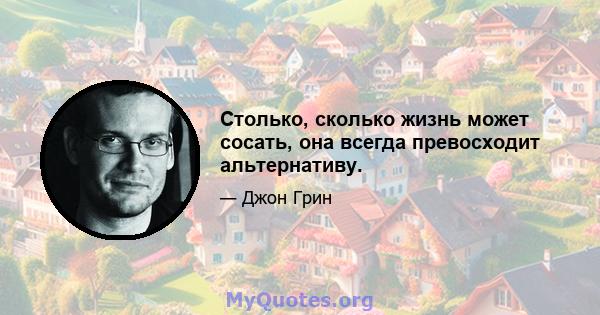 Столько, сколько жизнь может сосать, она всегда превосходит альтернативу.