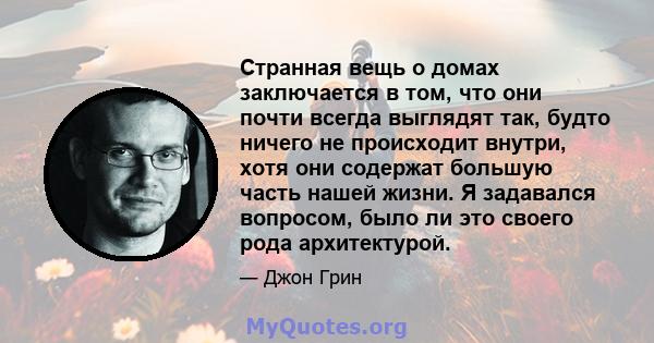 Странная вещь о домах заключается в том, что они почти всегда выглядят так, будто ничего не происходит внутри, хотя они содержат большую часть нашей жизни. Я задавался вопросом, было ли это своего рода архитектурой.