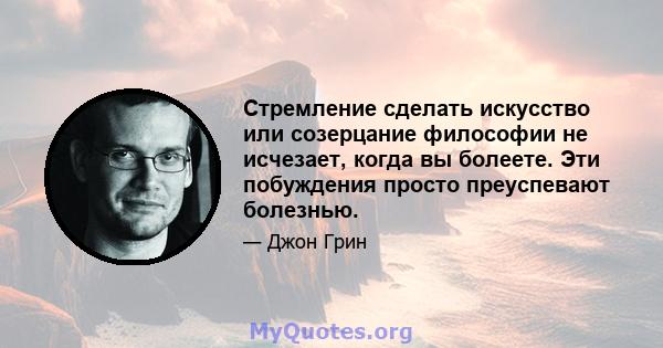 Стремление сделать искусство или созерцание философии не исчезает, когда вы болеете. Эти побуждения просто преуспевают болезнью.