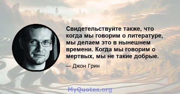 Свидетельствуйте также, что когда мы говорим о литературе, мы делаем это в нынешнем времени. Когда мы говорим о мертвых, мы не такие добрые.