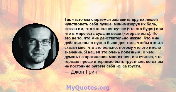 Так часто мы стараемся заставить других людей чувствовать себя лучше, минимизируя их боль, сказав им, что это станет лучше (что это будет) или что в мире есть худшие вещи (которые есть). Но это не то, что мне