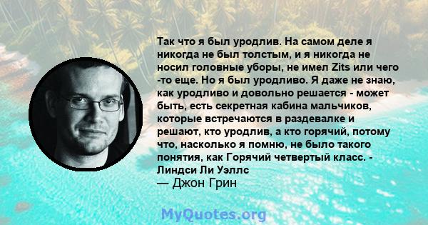 Так что я был уродлив. На самом деле я никогда не был толстым, и я никогда не носил головные уборы, не имел Zits или чего -то еще. Но я был уродливо. Я даже не знаю, как уродливо и довольно решается - может быть, есть