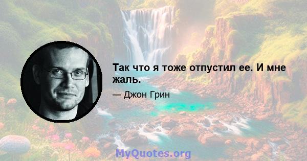 Так что я тоже отпустил ее. И мне жаль.