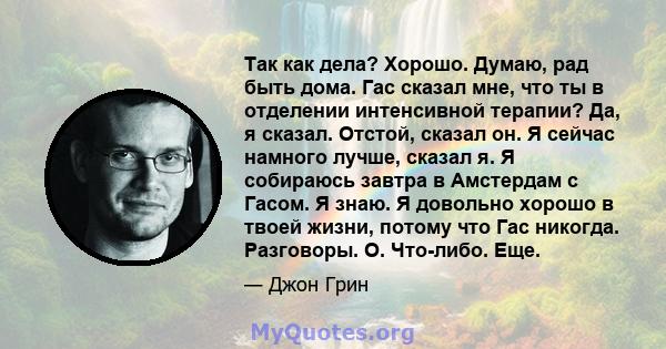 Так как дела? Хорошо. Думаю, рад быть дома. Гас сказал мне, что ты в отделении интенсивной терапии? Да, я сказал. Отстой, сказал он. Я сейчас намного лучше, сказал я. Я собираюсь завтра в Амстердам с Гасом. Я знаю. Я