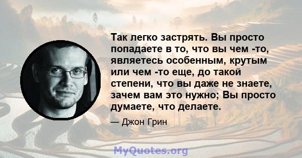 Так легко застрять. Вы просто попадаете в то, что вы чем -то, являетесь особенным, крутым или чем -то еще, до такой степени, что вы даже не знаете, зачем вам это нужно; Вы просто думаете, что делаете.