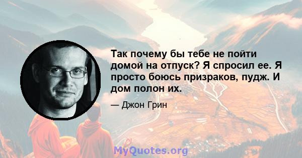 Так почему бы тебе не пойти домой на отпуск? Я спросил ее. Я просто боюсь призраков, пудж. И дом полон их.