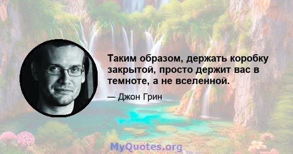 Таким образом, держать коробку закрытой, просто держит вас в темноте, а не вселенной.