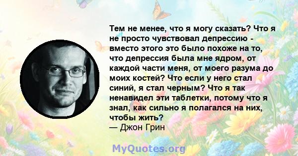 Тем не менее, что я могу сказать? Что я не просто чувствовал депрессию - вместо этого это было похоже на то, что депрессия была мне ядром, от каждой части меня, от моего разума до моих костей? Что если у него стал