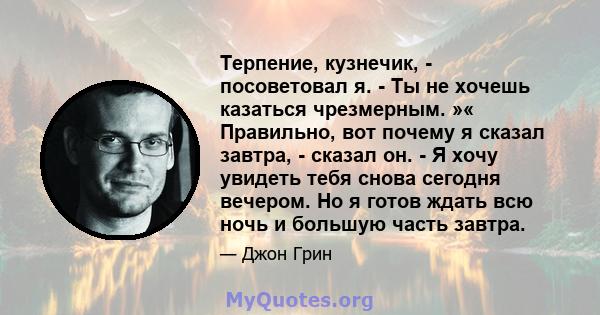 Терпение, кузнечик, - посоветовал я. - Ты не хочешь казаться чрезмерным. »« Правильно, вот почему я сказал завтра, - сказал он. - Я хочу увидеть тебя снова сегодня вечером. Но я готов ждать всю ночь и большую часть