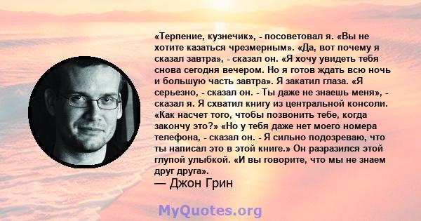 «Терпение, кузнечик», - посоветовал я. «Вы не хотите казаться чрезмерным». «Да, вот почему я сказал завтра», - сказал он. «Я хочу увидеть тебя снова сегодня вечером. Но я готов ждать всю ночь и большую часть завтра». Я