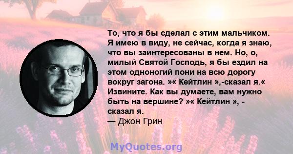 То, что я бы сделал с этим мальчиком. Я имею в виду, не сейчас, когда я знаю, что вы заинтересованы в нем. Но, о, милый Святой Господь, я бы ездил на этом одноногий пони на всю дорогу вокруг загона. »« Кейтлин »,-сказал 