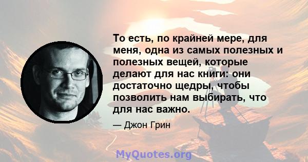 То есть, по крайней мере, для меня, одна из самых полезных и полезных вещей, которые делают для нас книги: они достаточно щедры, чтобы позволить нам выбирать, что для нас важно.