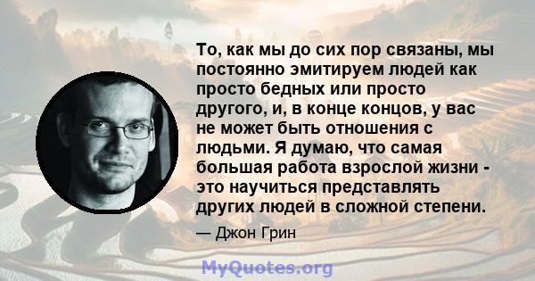 То, как мы до сих пор связаны, мы постоянно эмитируем людей как просто бедных или просто другого, и, в конце концов, у вас не может быть отношения с людьми. Я думаю, что самая большая работа взрослой жизни - это