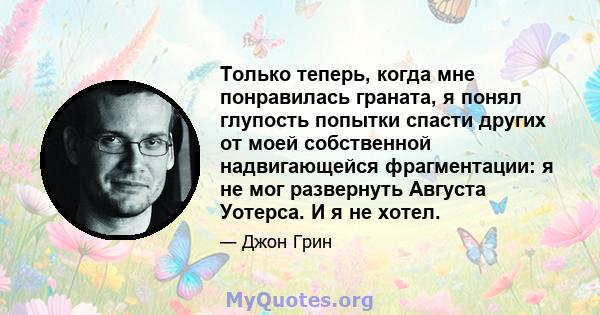 Только теперь, когда мне понравилась граната, я понял глупость попытки спасти других от моей собственной надвигающейся фрагментации: я не мог развернуть Августа Уотерса. И я не хотел.