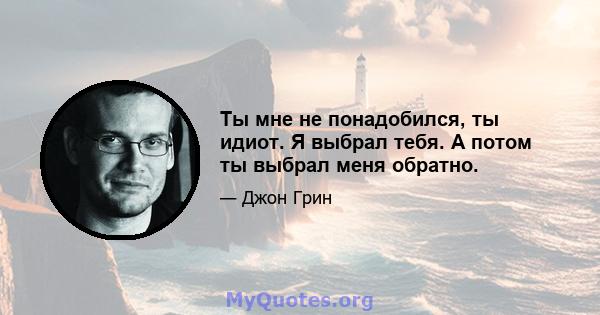 Ты мне не понадобился, ты идиот. Я выбрал тебя. А потом ты выбрал меня обратно.