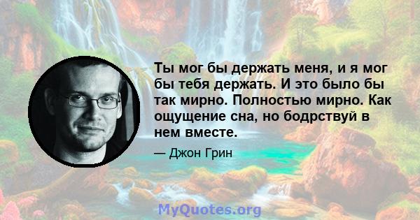 Ты мог бы держать меня, и я мог бы тебя держать. И это было бы так мирно. Полностью мирно. Как ощущение сна, но бодрствуй в нем вместе.